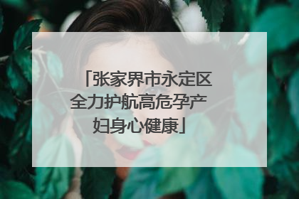 张家界市永定区全力护航高危孕产妇身心健康