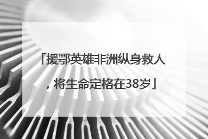 援鄂英雄非洲纵身救人，将生命定格在38岁