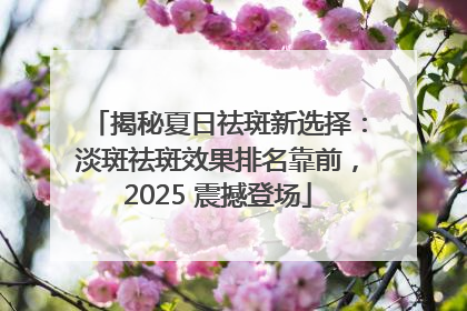 揭秘夏日祛斑新选择：淡斑祛斑效果排名靠前，2025 震撼登场