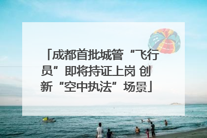成都首批城管“飞行员”即将持证上岗 创新“空中执法”场景