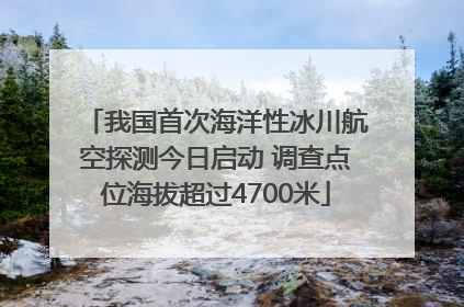 我国首次海洋性冰川航空探测今日启动 调查点位海拔超过4700米