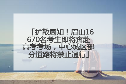 扩散周知！眉山16670名考生即将奔赴高考考场，中心城区部分道路将禁止通行