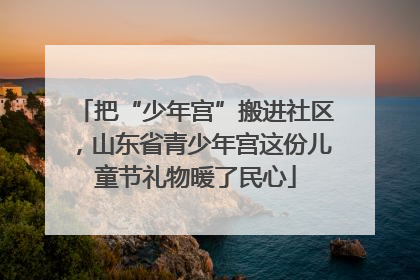 把“少年宫”搬进社区，山东省青少年宫这份儿童节礼物暖了民心