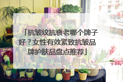 抗皱纹抗衰老哪个牌子好？女性有效紧致抗皱品牌护肤品盘点推荐