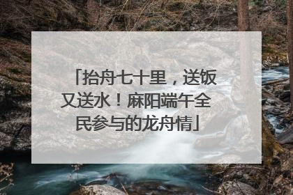 抬舟七十里，送饭又送水！麻阳端午全民参与的龙舟情