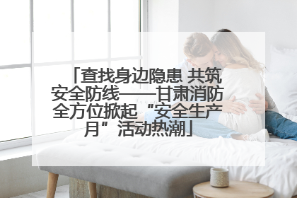 查找身边隐患 共筑安全防线——甘肃消防全方位掀起“安全生产月”活动热潮