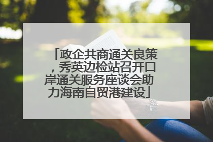 政企共商通关良策，秀英边检站召开口岸通关服务座谈会助力海南自贸港建设