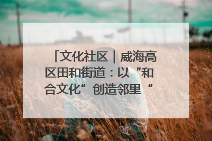 文化社区｜威海高区田和街道：以“和合文化”创造邻里“和合之美”