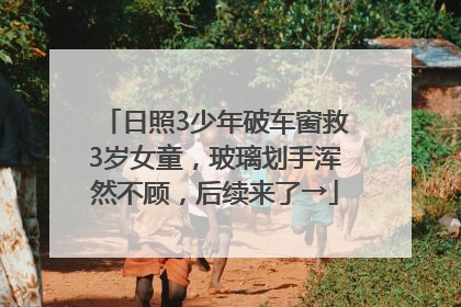 日照3少年破车窗救3岁女童，玻璃划手浑然不顾，后续来了→
