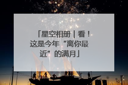 星空相册｜看！这是今年“离你最近”的满月