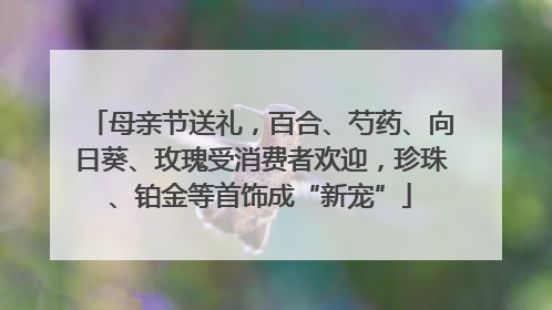 母亲节送礼，百合、芍药、向日葵、玫瑰受消费者欢迎，珍珠、铂金等首饰成“新宠”