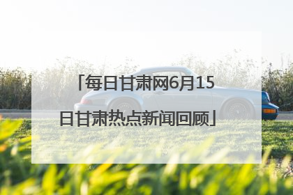 每日甘肃网6月15日甘肃热点新闻回顾
