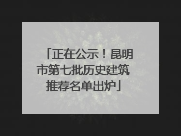 正在公示！昆明市第七批历史建筑推荐名单出炉
