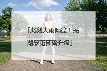 此刻大雨倾盆！芜湖暴雨预警升级