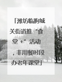 潍坊临朐城关街道推“食堂 +”活动，非用餐时段办老年课堂