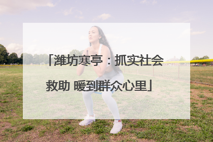 潍坊寒亭：抓实社会救助 暖到群众心里