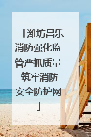 潍坊昌乐消防强化监管严抓质量 筑牢消防安全防护网