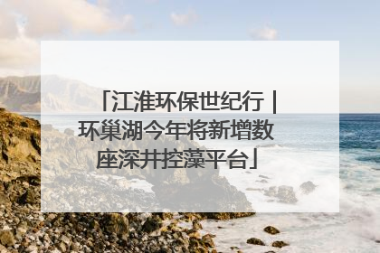 江淮环保世纪行｜环巢湖今年将新增数座深井控藻平台