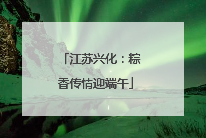 江苏兴化：粽香传情迎端午