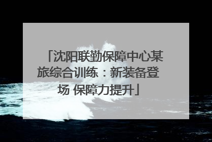 沈阳联勤保障中心某旅综合训练：新装备登场 保障力提升