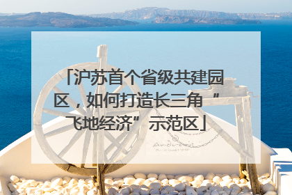 沪苏首个省级共建园区，如何打造长三角“飞地经济”示范区