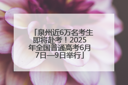 泉州近6万名考生即将赴考！2025年全国普通高考6月7日—9日举行
