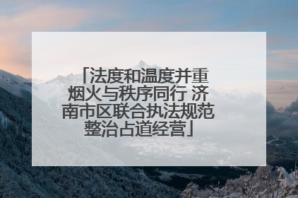 法度和温度并重 烟火与秩序同行 济南市区联合执法规范整治占道经营