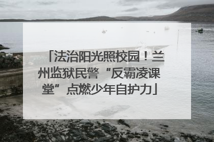 法治阳光照校园！兰州监狱民警“反霸凌课堂”点燃少年自护力