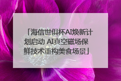 海信世俱杯AI焕新计划启动 AI真空磁场保鲜技术重构美食场景