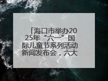 海口市举办2025年“六一”国际儿童节系列活动新闻发布会，六大主题活动助力儿童友好城市建设