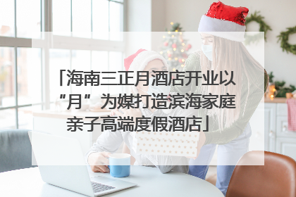 海南三正月酒店开业以“月”为媒打造滨海家庭亲子高端度假酒店