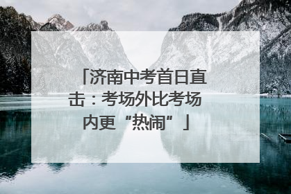 济南中考首日直击：考场外比考场内更“热闹”
