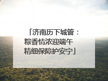 济南历下城管：粽香情浓迎端午 精细保障护安宁