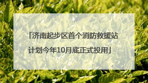 济南起步区首个消防救援站计划今年10月底正式投用