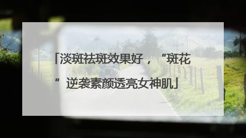 淡斑祛斑效果好，“斑花”逆袭素颜透亮女神肌