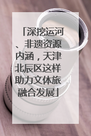 深挖运河、非遗资源内涵，天津北辰区这样助力文体旅融合发展