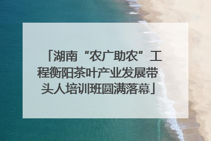 湖南“农广助农”工程衡阳茶叶产业发展带头人培训班圆满落幕