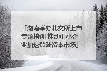 湖南举办北交所上市专题培训 推动中小企业加速登陆资本市场