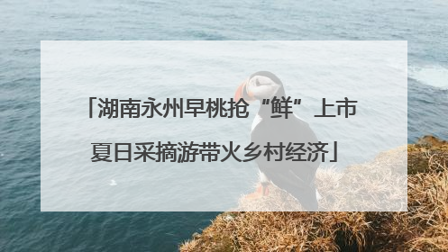 湖南永州早桃抢“鲜”上市 夏日采摘游带火乡村经济