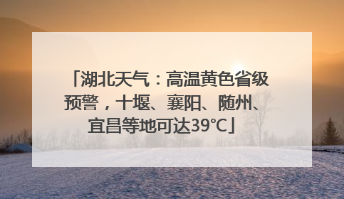 湖北天气：高温黄色省级预警，十堰、襄阳、随州、宜昌等地可达39℃