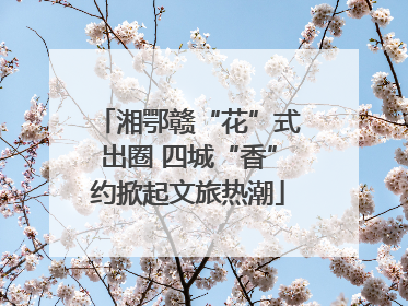 湘鄂赣“花”式出圈 四城“香”约掀起文旅热潮