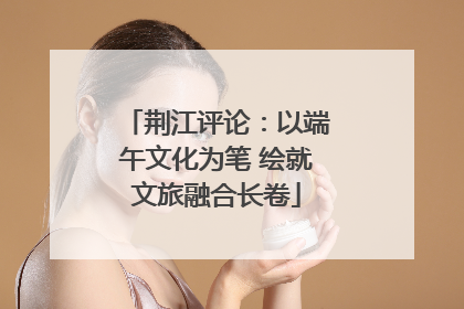 荆江评论：以端午文化为笔 绘就文旅融合长卷