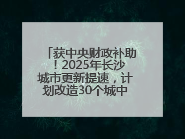 获中央财政补助！2025年长沙城市更新提速，计划改造30个城中村项目