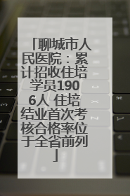 聊城市人民医院：累计招收住培学员1906人 住培结业首次考核合格率位于全省前列