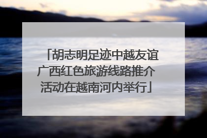 胡志明足迹中越友谊广西红色旅游线路推介活动在越南河内举行