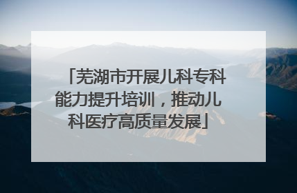 芜湖市开展儿科专科能力提升培训，推动儿科医疗高质量发展