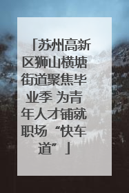 苏州高新区狮山横塘街道聚焦毕业季 为青年人才铺就职场“快车道”