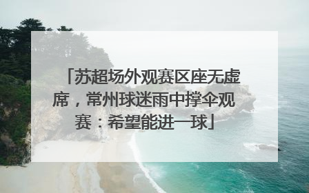 苏超场外观赛区座无虚席，常州球迷雨中撑伞观赛：希望能进一球