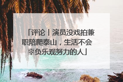 评论丨演员没戏拍兼职陪爬泰山，生活不会辜负乐观努力的人