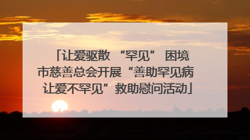 让爱驱散 “罕见” 困境 市慈善总会开展“善助罕见病 让爱不罕见”救助慰问活动